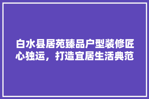 白水县居苑臻品户型装修匠心独运，打造宜居生活典范