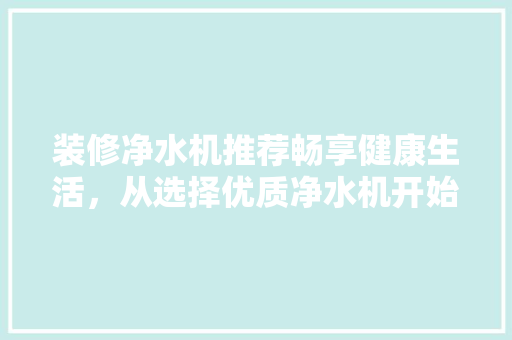 装修净水机推荐畅享健康生活，从选择优质净水机开始