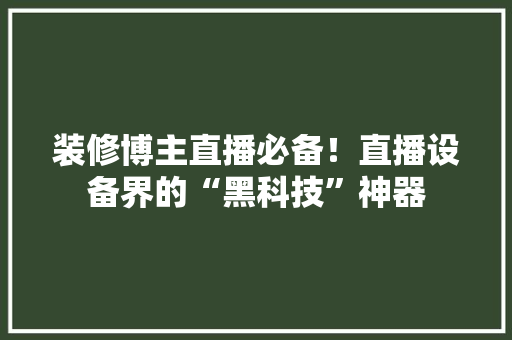 装修博主直播必备！直播设备界的“黑科技”神器