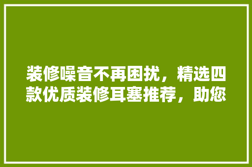 装修噪音不再困扰，精选四款优质装修耳塞推荐，助您静享家居时光