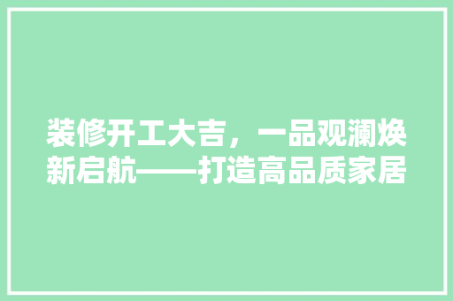 装修开工大吉，一品观澜焕新启航——打造高品质家居生活新篇章  第1张