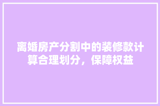 离婚房产分割中的装修款计算合理划分，保障权益