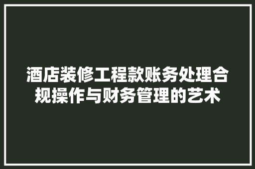 酒店装修工程款账务处理合规操作与财务管理的艺术