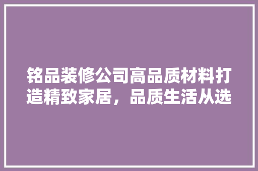 铭品装修公司高品质材料打造精致家居，品质生活从选材开始