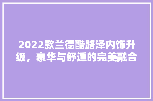 2022款兰德酷路泽内饰升级，豪华与舒适的完美融合