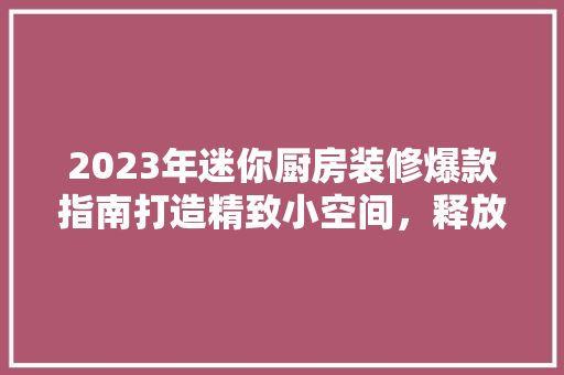 2023年迷你厨房装修爆款指南打造精致小空间，释放生活新魅力