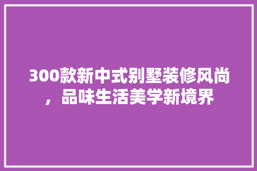 300款新中式别墅装修风尚，品味生活美学新境界