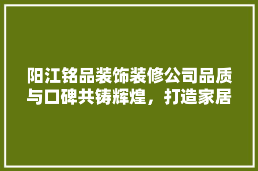 阳江铭品装饰装修公司品质与口碑共铸辉煌，打造家居装修新标杆