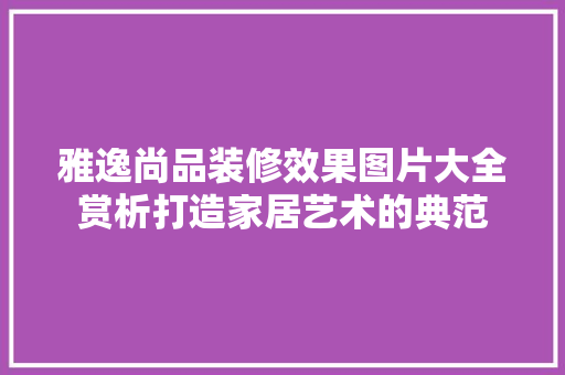 雅逸尚品装修效果图片大全赏析打造家居艺术的典范
