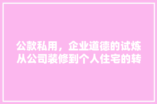 公款私用，企业道德的试炼从公司装修到个人住宅的转变