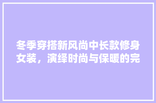 冬季穿搭新风尚中长款修身女装，演绎时尚与保暖的完美融合