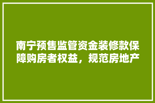 南宁预售监管资金装修款保障购房者权益，规范房地产市场秩序