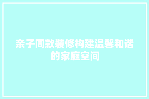 亲子同款装修构建温馨和谐的家庭空间