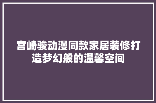 宫崎骏动漫同款家居装修打造梦幻般的温馨空间