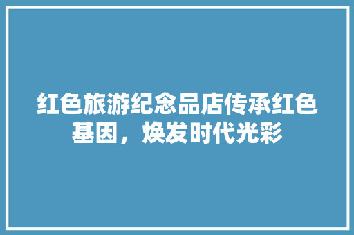 红色旅游纪念品店传承红色基因，焕发时代光彩