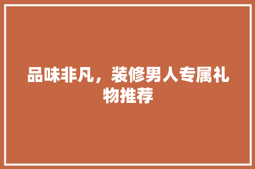 品味非凡，装修男人专属礼物推荐
