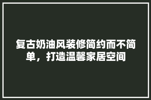 复古奶油风装修简约而不简单，打造温馨家居空间