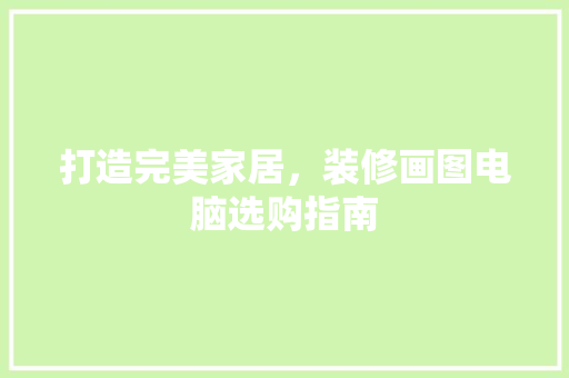 打造完美家居，装修画图电脑选购指南