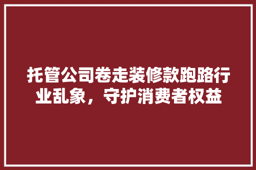 托管公司卷走装修款跑路行业乱象，守护消费者权益