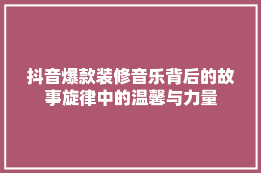 抖音爆款装修音乐背后的故事旋律中的温馨与力量