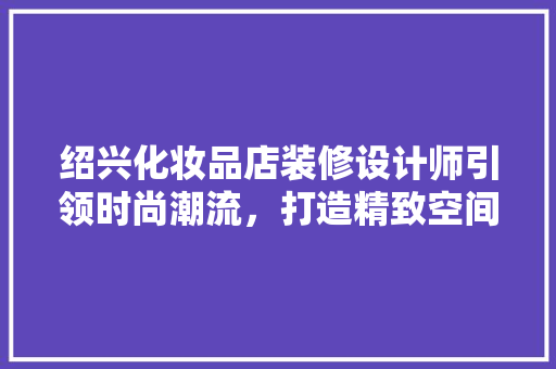 绍兴化妆品店装修设计师引领时尚潮流，打造精致空间