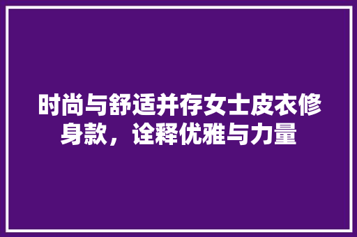 时尚与舒适并存女士皮衣修身款，诠释优雅与力量