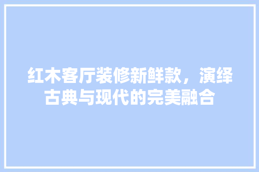 红木客厅装修新鲜款，演绎古典与现代的完美融合