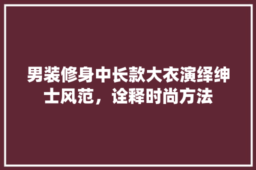男装修身中长款大衣演绎绅士风范，诠释时尚方法
