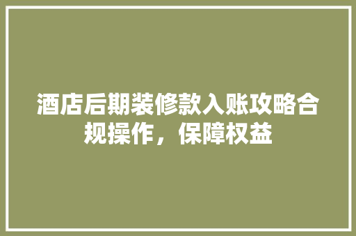 酒店后期装修款入账攻略合规操作，保障权益