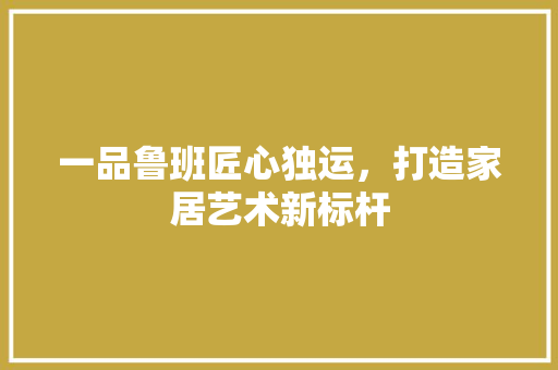 一品鲁班匠心独运，打造家居艺术新标杆