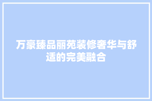 万豪臻品丽苑装修奢华与舒适的完美融合