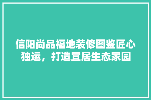 信阳尚品福地装修图鉴匠心独运，打造宜居生态家园