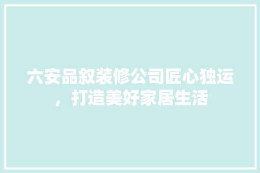 六安品叙装修公司匠心独运，打造美好家居生活