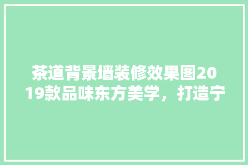 茶道背景墙装修效果图2019款品味东方美学，打造宁静致远的家居空间