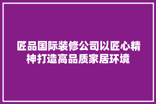 匠品国际装修公司以匠心精神打造高品质家居环境