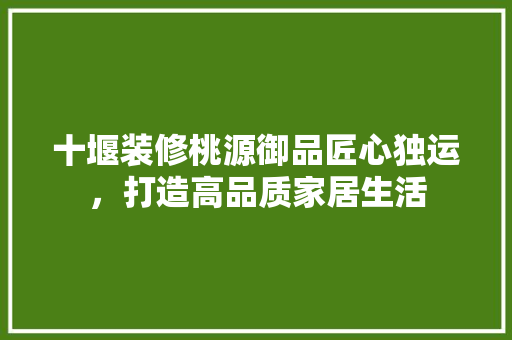 十堰装修桃源御品匠心独运，打造高品质家居生活