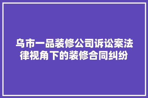 乌市一品装修公司诉讼案法律视角下的装修合同纠纷