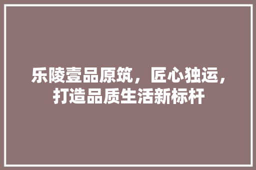 乐陵壹品原筑，匠心独运，打造品质生活新标杆