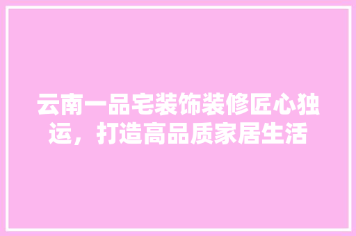 云南一品宅装饰装修匠心独运，打造高品质家居生活