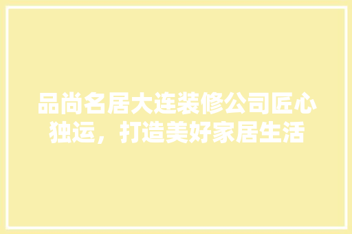 品尚名居大连装修公司匠心独运，打造美好家居生活