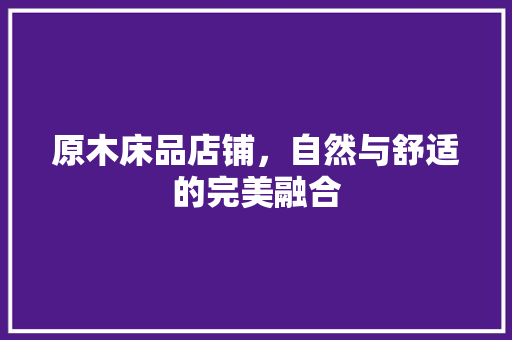 原木床品店铺，自然与舒适的完美融合