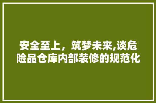 安全至上，筑梦未来,谈危险品仓库内部装修的规范化与人化