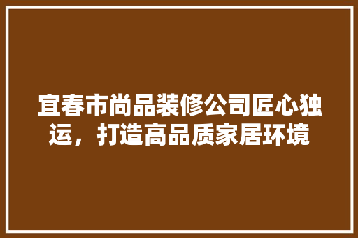 宜春市尚品装修公司匠心独运，打造高品质家居环境