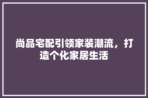 尚品宅配引领家装潮流，打造个化家居生活