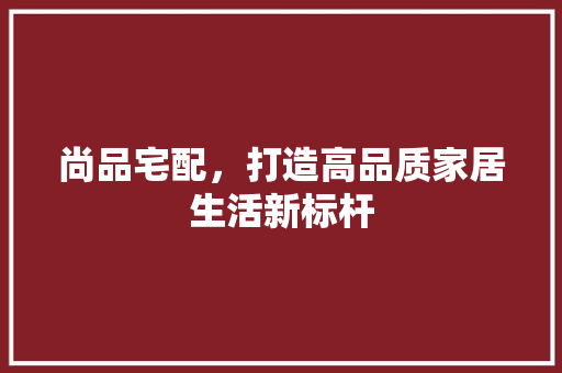 尚品宅配，打造高品质家居生活新标杆