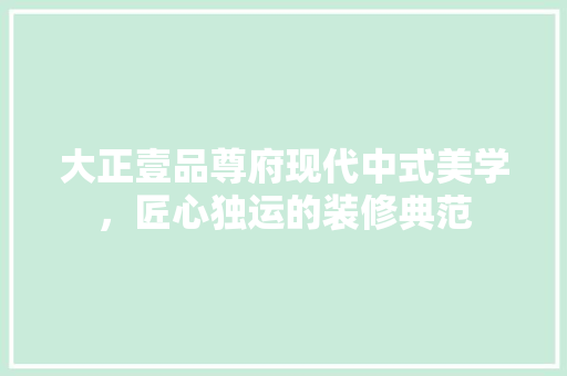 大正壹品尊府现代中式美学，匠心独运的装修典范