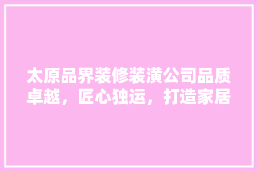 太原品界装修装潢公司品质卓越，匠心独运，打造家居典范  第1张