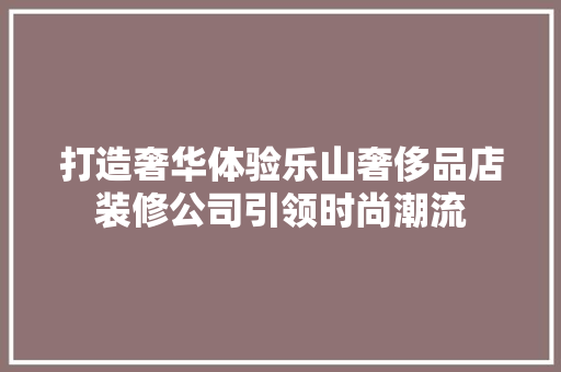 打造奢华体验乐山奢侈品店装修公司引领时尚潮流