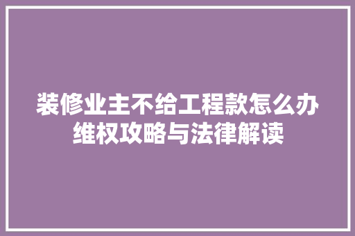 装修业主不给工程款怎么办维权攻略与法律解读