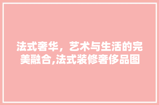 法式奢华，艺术与生活的完美融合,法式装修奢侈品图片赏析